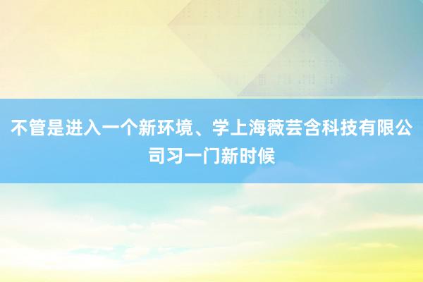 不管是进入一个新环境、学上海薇芸含科技有限公司习一门新时候